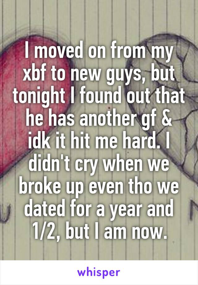 I moved on from my xbf to new guys, but tonight I found out that he has another gf & idk it hit me hard. I didn't cry when we broke up even tho we dated for a year and 1/2, but I am now.