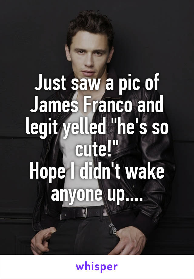 Just saw a pic of James Franco and legit yelled "he's so cute!"
Hope I didn't wake anyone up....