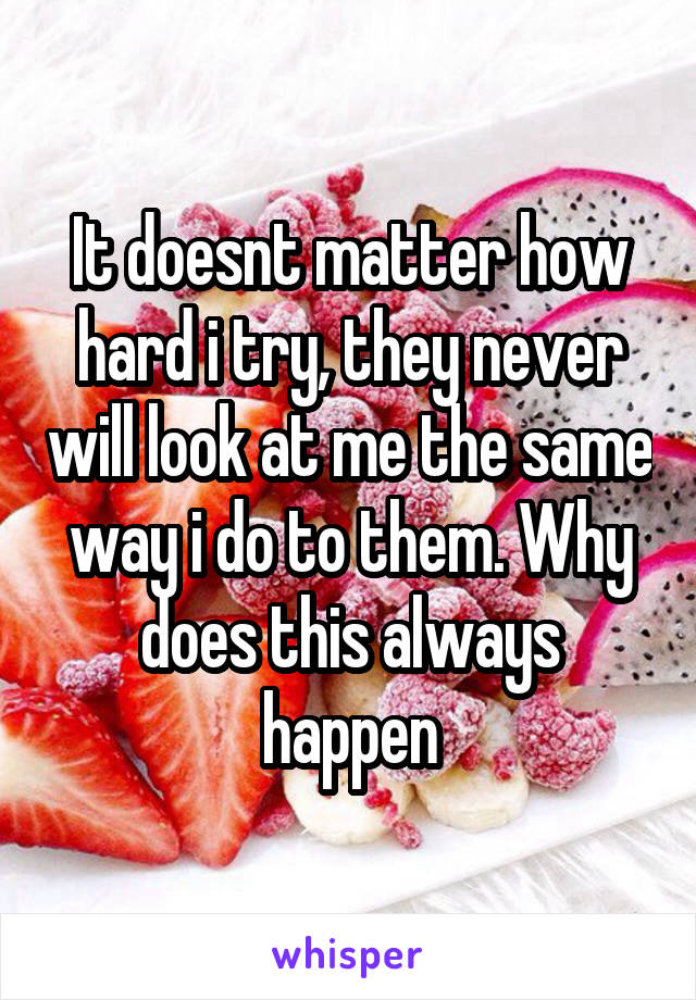 It doesnt matter how hard i try, they never will look at me the same way i do to them. Why does this always happen