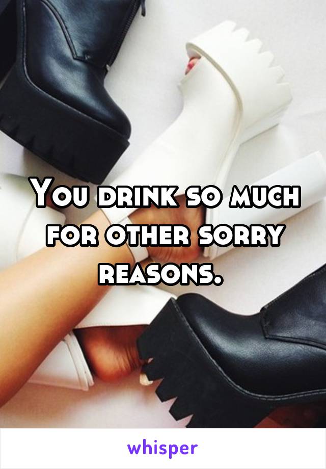 You drink so much for other sorry reasons. 