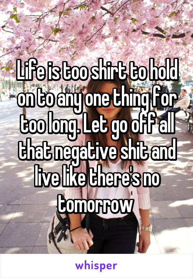 Life is too shirt to hold on to any one thing for too long. Let go off all that negative shit and live like there's no tomorrow 