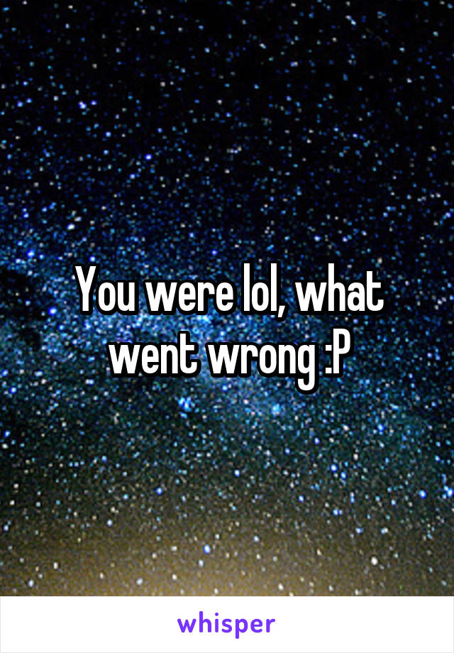 You were lol, what went wrong :P