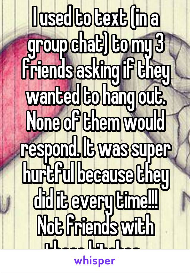 I used to text (in a group chat) to my 3 friends asking if they wanted to hang out. None of them would respond. It was super hurtful because they did it every time!!!
Not friends with those bitches..