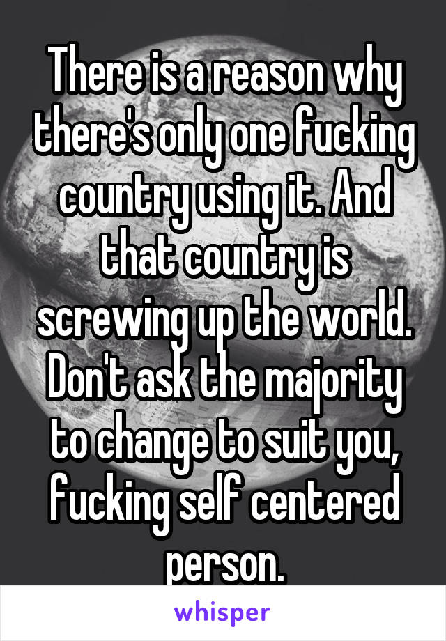 There is a reason why there's only one fucking country using it. And that country is screwing up the world. Don't ask the majority to change to suit you, fucking self centered person.