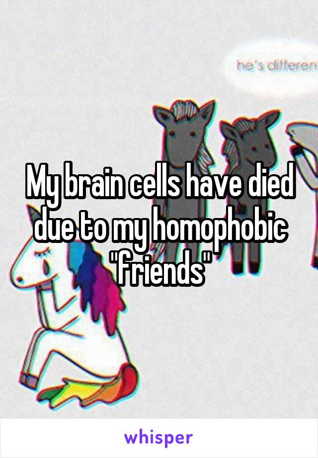 My brain cells have died due to my homophobic "friends"