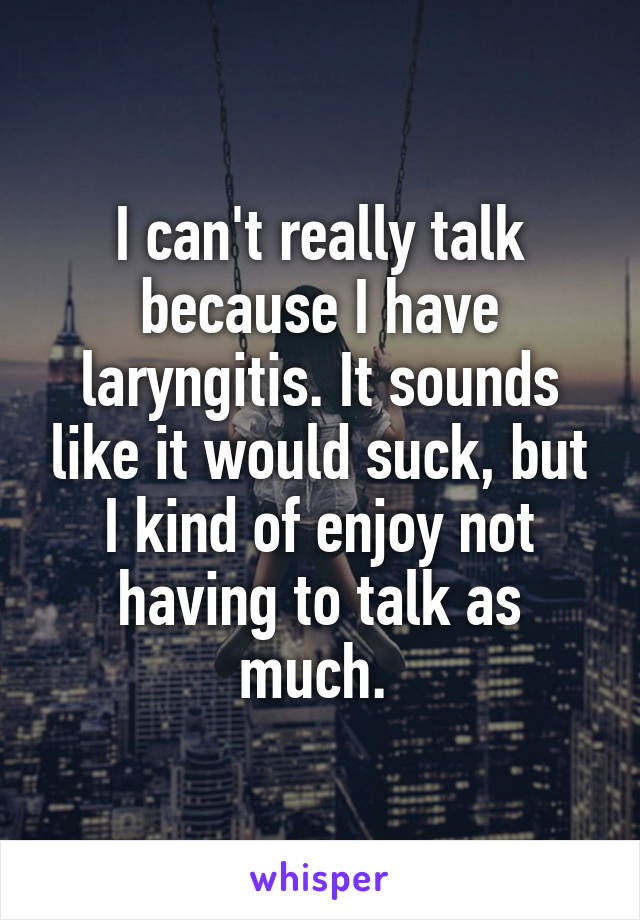 I can't really talk because I have laryngitis. It sounds like it would suck, but I kind of enjoy not having to talk as much. 