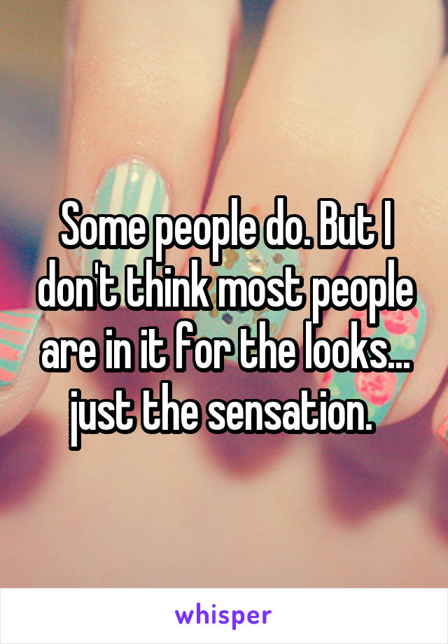 Some people do. But I don't think most people are in it for the looks... just the sensation. 