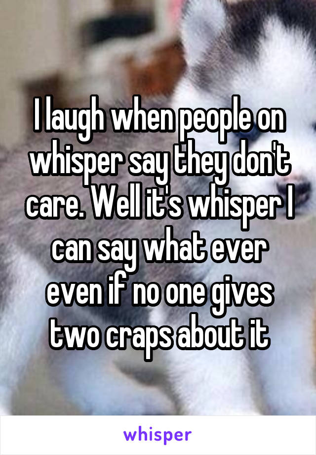 I laugh when people on whisper say they don't care. Well it's whisper I can say what ever even if no one gives two craps about it