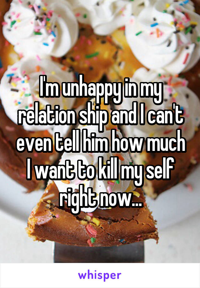 I'm unhappy in my relation ship and I can't even tell him how much I want to kill my self right now...
