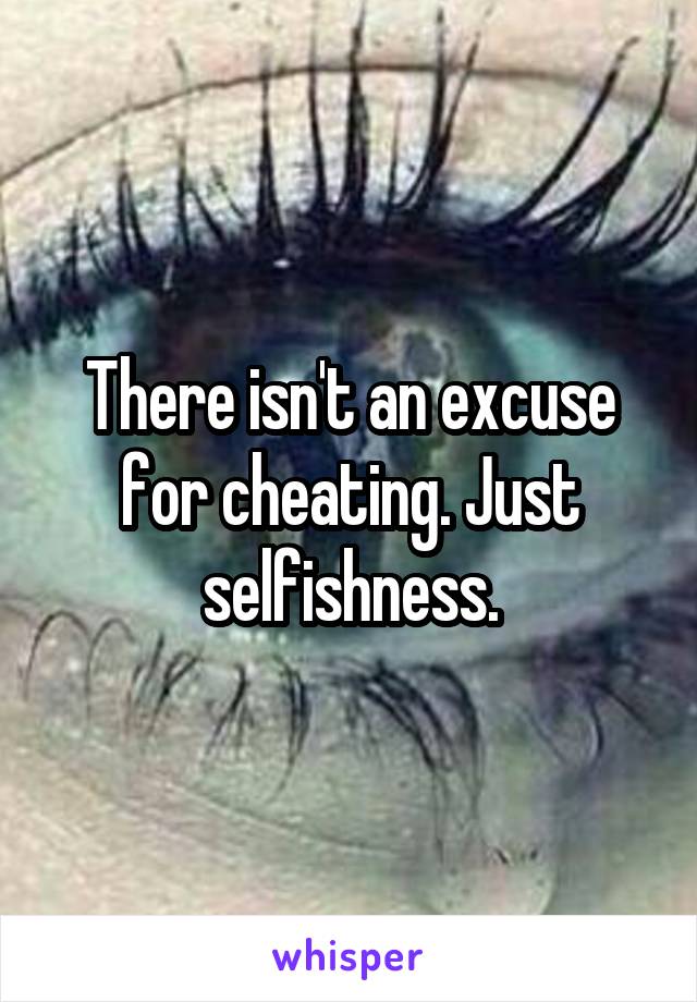 There isn't an excuse for cheating. Just selfishness.