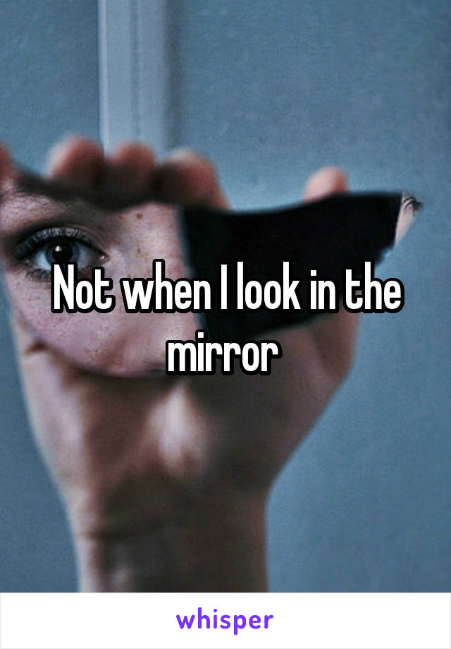 Not when I look in the mirror 