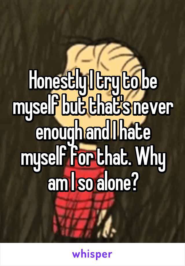 Honestly I try to be myself but that's never enough and I hate myself for that. Why am I so alone?