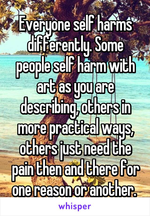 Everyone self harms differently. Some people self harm with art as you are describing, others in more practical ways, others just need the pain then and there for one reason or another. 