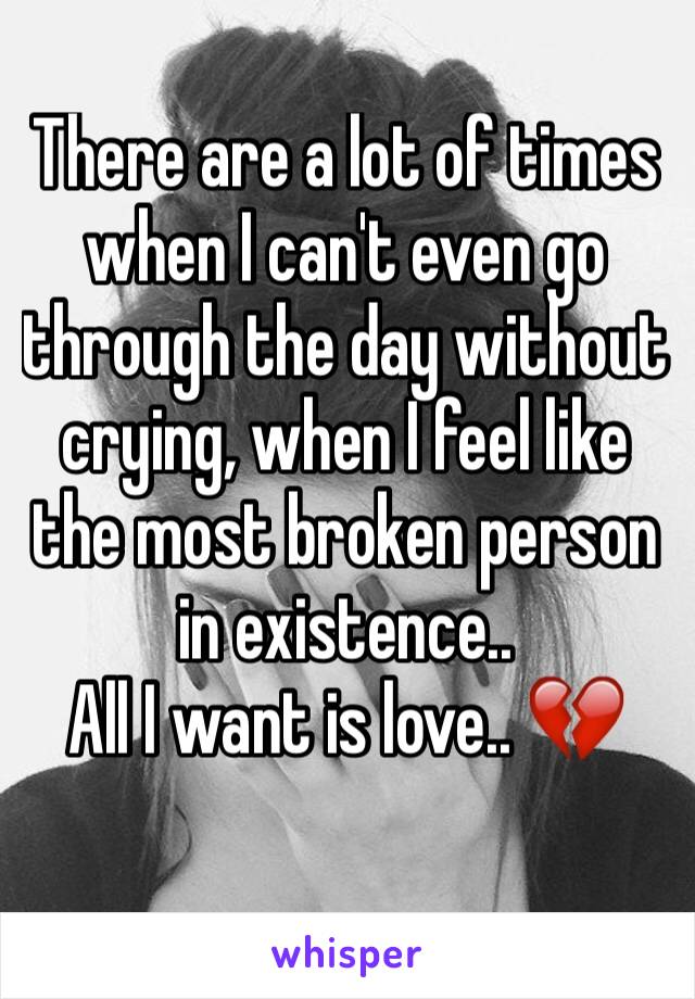There are a lot of times when I can't even go through the day without crying, when I feel like the most broken person in existence.. 
All I want is love.. 💔