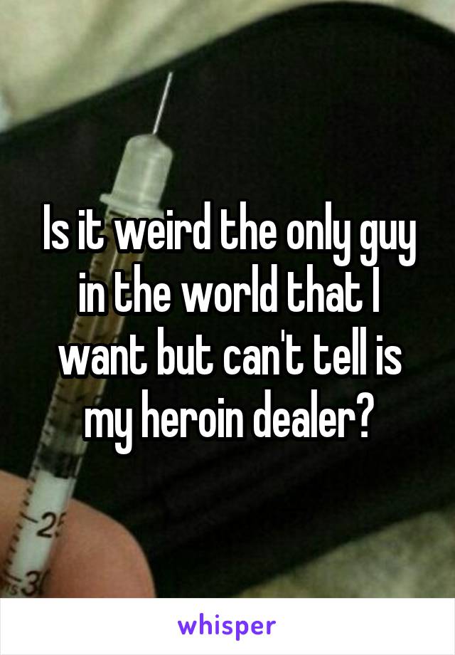 Is it weird the only guy in the world that I want but can't tell is my heroin dealer?
