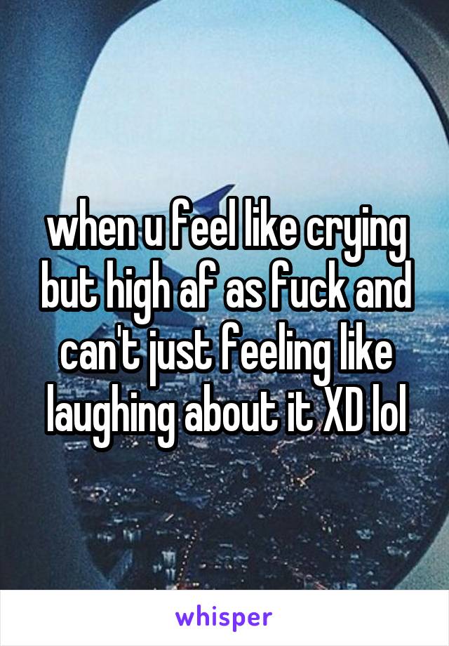 when u feel like crying but high af as fuck and can't just feeling like laughing about it XD lol