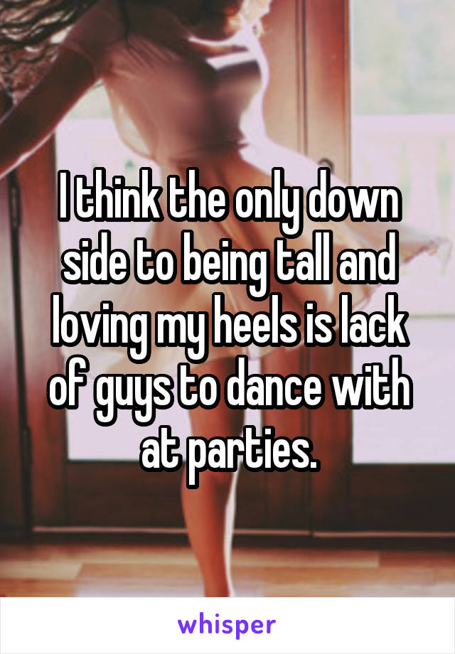 I think the only down side to being tall and loving my heels is lack of guys to dance with at parties.