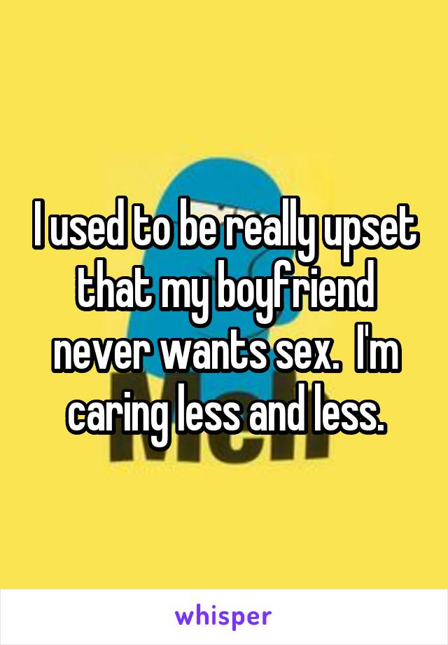 I used to be really upset that my boyfriend never wants sex.  I'm caring less and less.