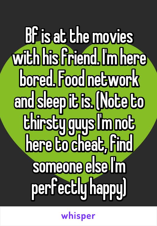 Bf is at the movies with his friend. I'm here bored. Food network and sleep it is. (Note to thirsty guys I'm not here to cheat, find someone else I'm perfectly happy)