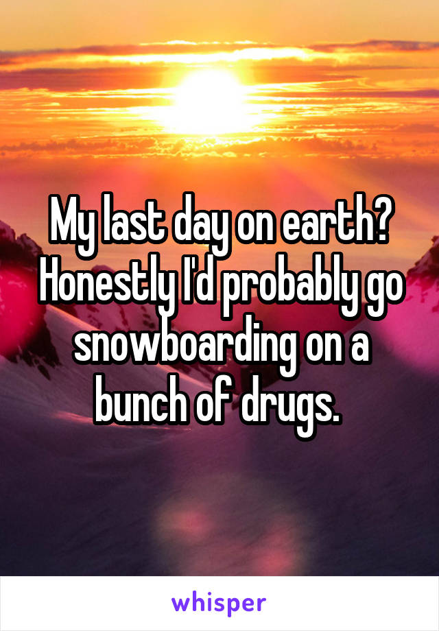 My last day on earth? Honestly I'd probably go snowboarding on a bunch of drugs. 