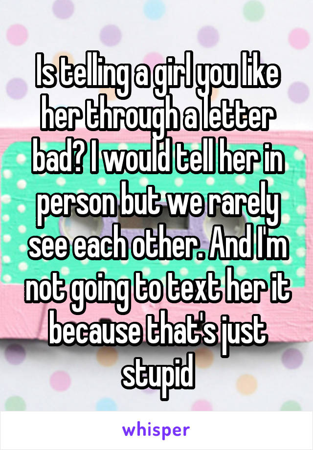Is telling a girl you like her through a letter bad? I would tell her in person but we rarely see each other. And I'm not going to text her it because that's just stupid