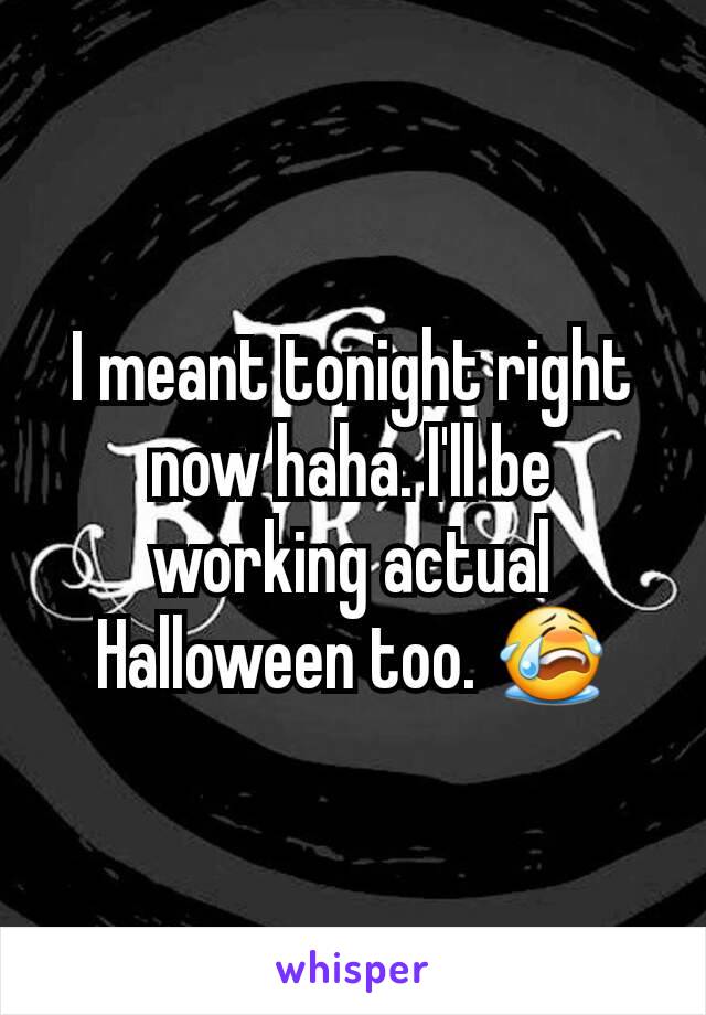 I meant tonight right now haha. I'll be working actual Halloween too. 😭