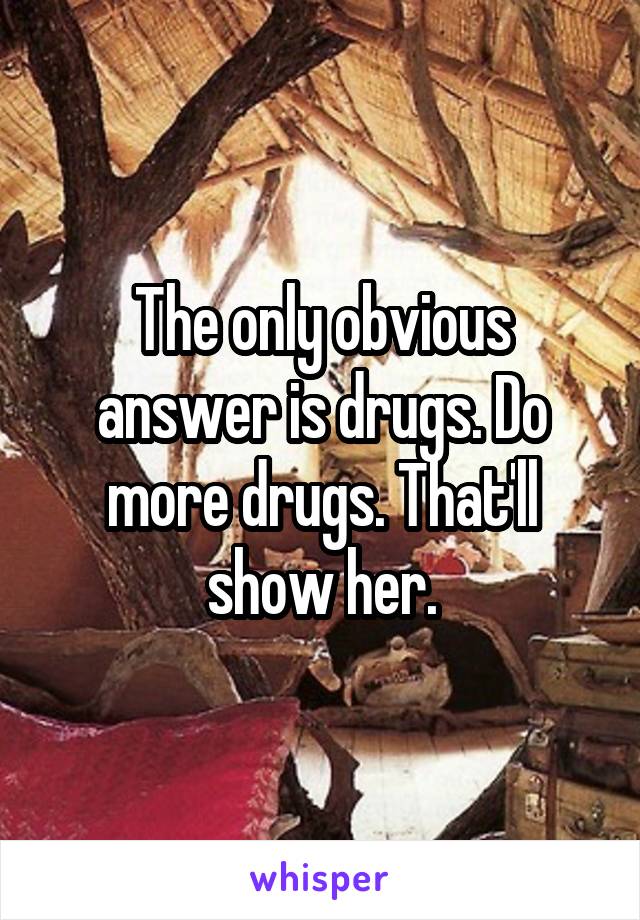 The only obvious answer is drugs. Do more drugs. That'll show her.