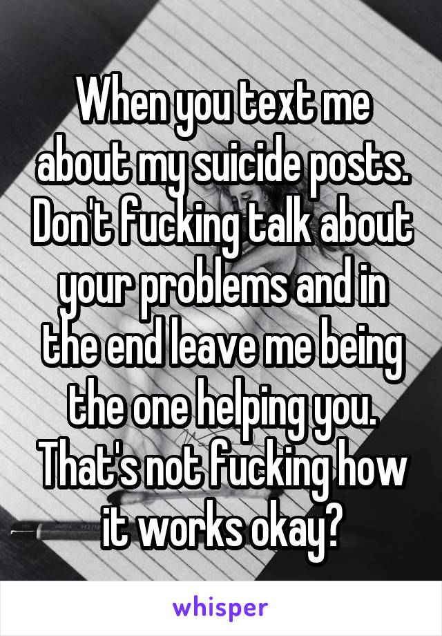 When you text me about my suicide posts. Don't fucking talk about your problems and in the end leave me being the one helping you. That's not fucking how it works okay?