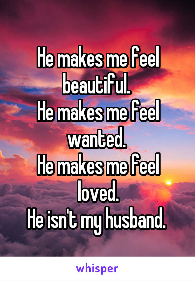 He makes me feel beautiful. 
He makes me feel wanted. 
He makes me feel loved.
He isn't my husband. 