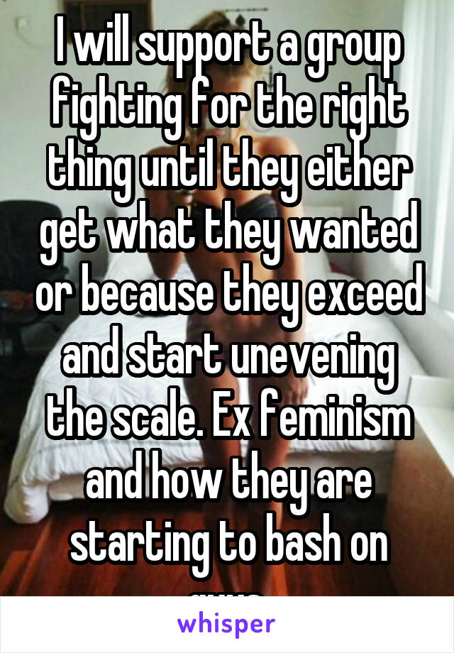 I will support a group fighting for the right thing until they either get what they wanted or because they exceed and start unevening the scale. Ex feminism and how they are starting to bash on guys.