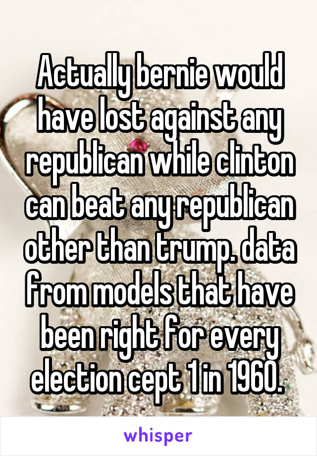 Actually bernie would have lost against any republican while clinton can beat any republican other than trump. data from models that have been right for every election cept 1 in 1960. 