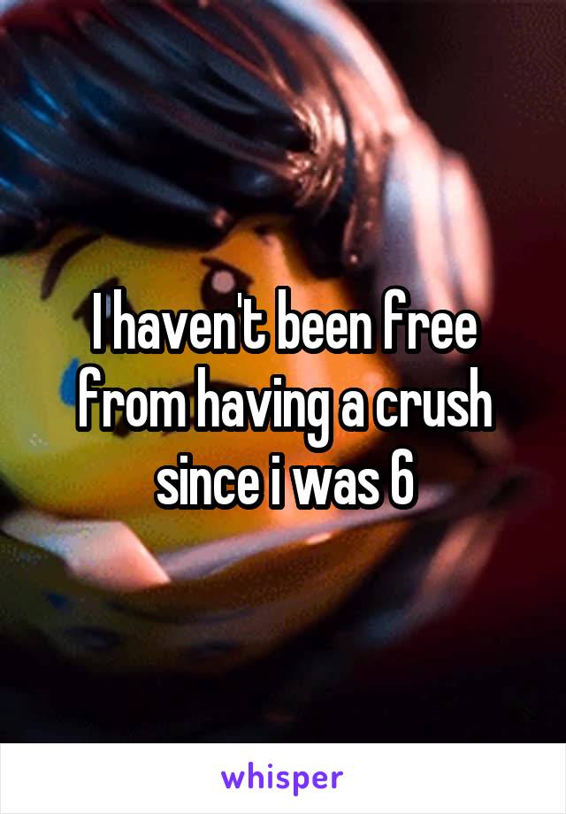 I haven't been free from having a crush since i was 6
