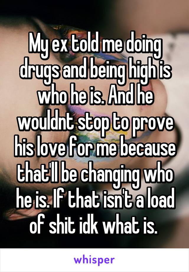 My ex told me doing drugs and being high is who he is. And he wouldnt stop to prove his love for me because that'll be changing who he is. If that isn't a load of shit idk what is. 