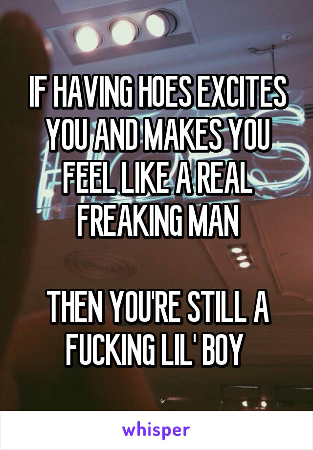 IF HAVING HOES EXCITES YOU AND MAKES YOU FEEL LIKE A REAL FREAKING MAN

THEN YOU'RE STILL A FUCKING LIL' BOY 