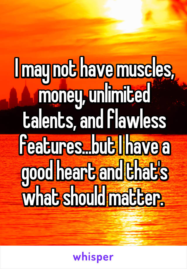 I may not have muscles, money, unlimited talents, and flawless features...but I have a good heart and that's what should matter. 