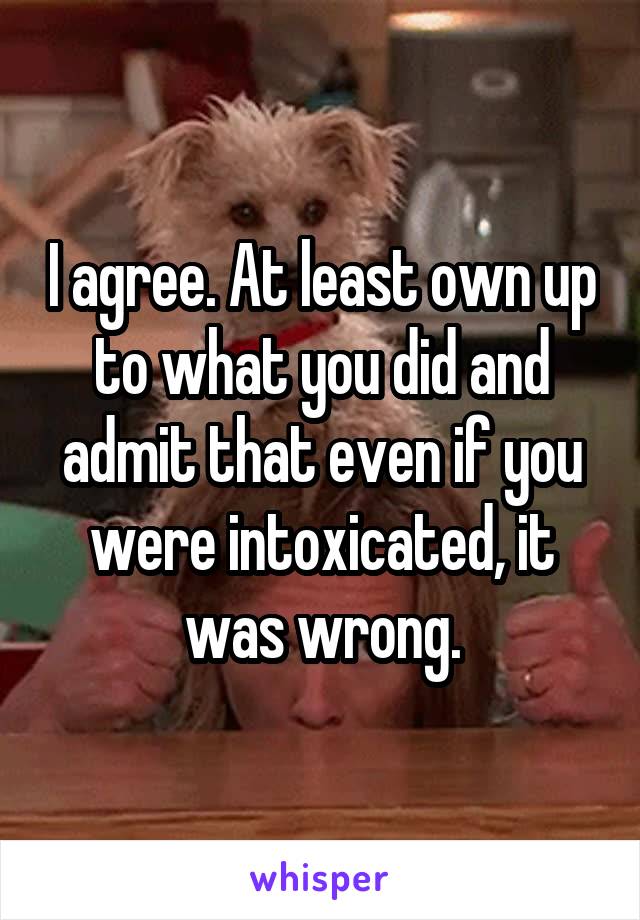 I agree. At least own up to what you did and admit that even if you were intoxicated, it was wrong.