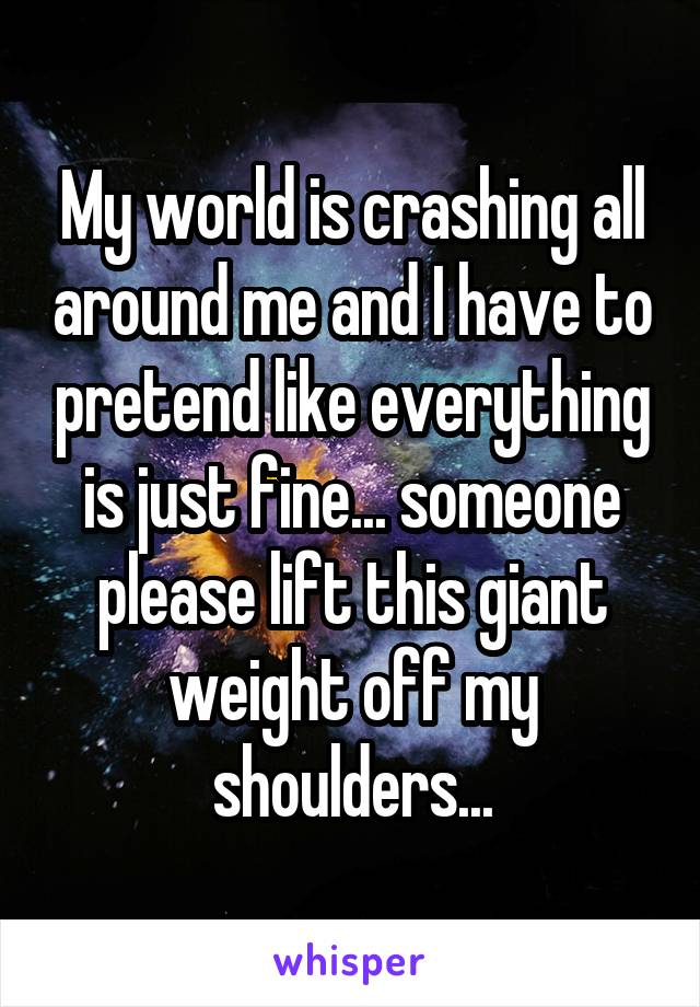 My world is crashing all around me and I have to pretend like everything is just fine... someone please lift this giant weight off my shoulders...