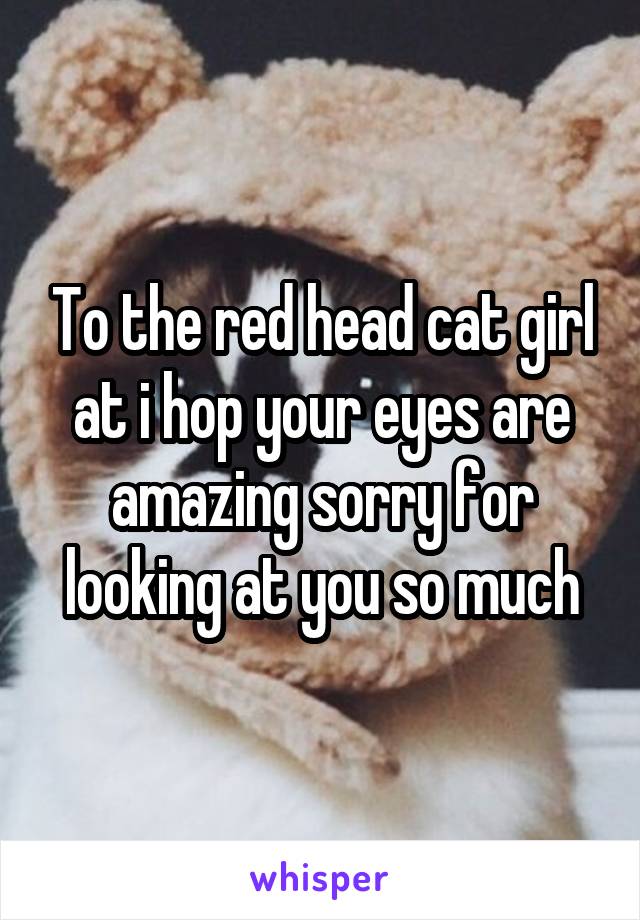 To the red head cat girl at i hop your eyes are amazing sorry for looking at you so much