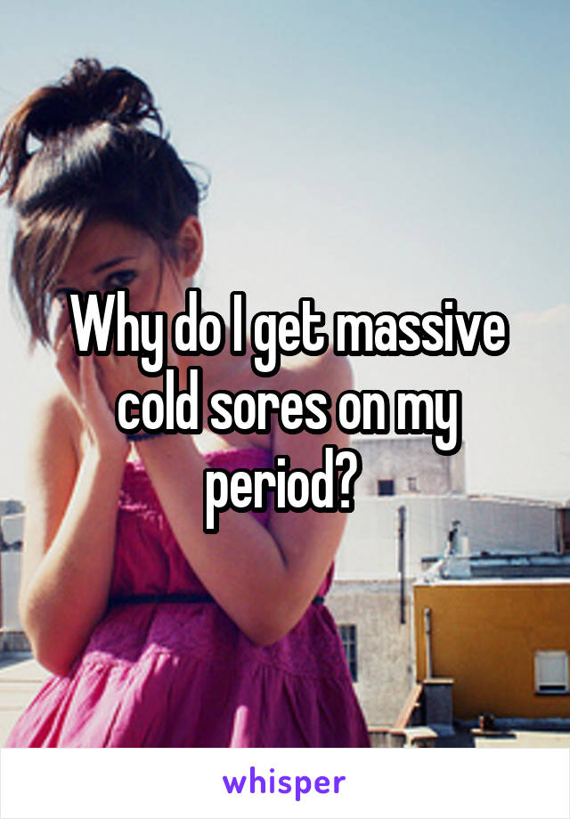 Why do I get massive cold sores on my period? 