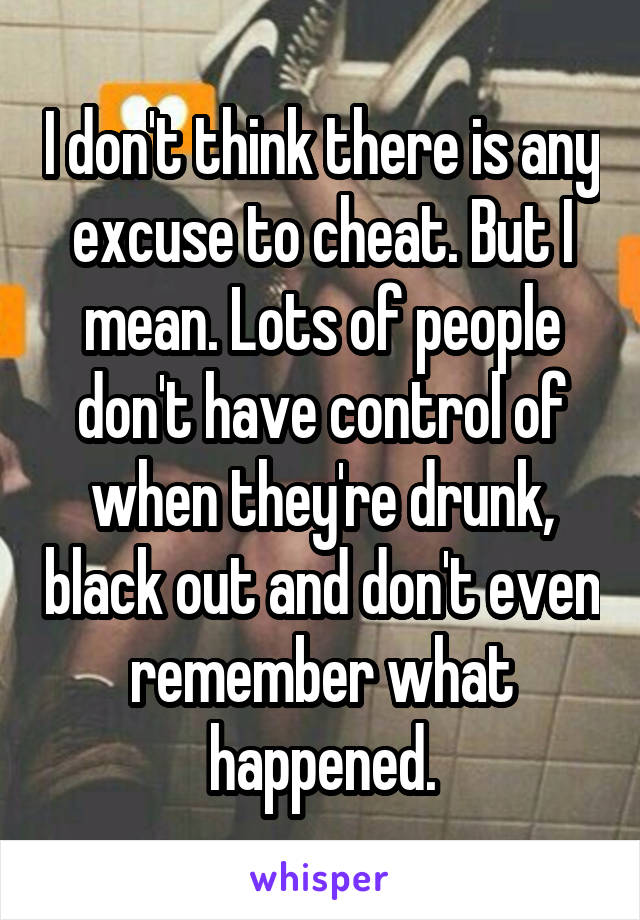 I don't think there is any excuse to cheat. But I mean. Lots of people don't have control of when they're drunk, black out and don't even remember what happened.