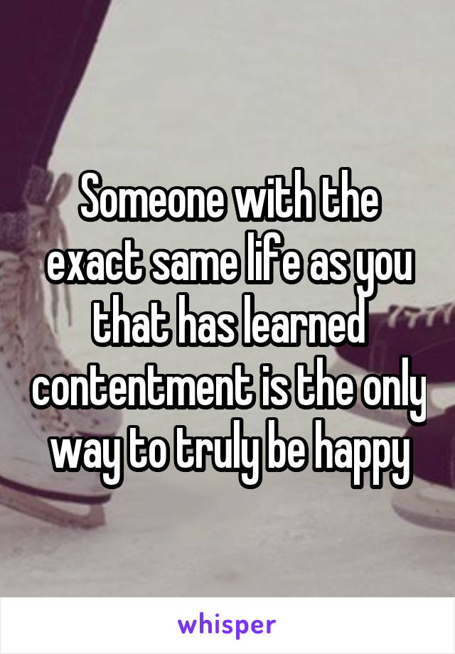 Someone with the exact same life as you that has learned contentment is the only way to truly be happy