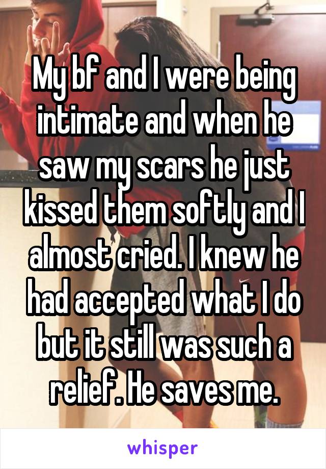 My bf and I were being intimate and when he saw my scars he just kissed them softly and I almost cried. I knew he had accepted what I do but it still was such a relief. He saves me.