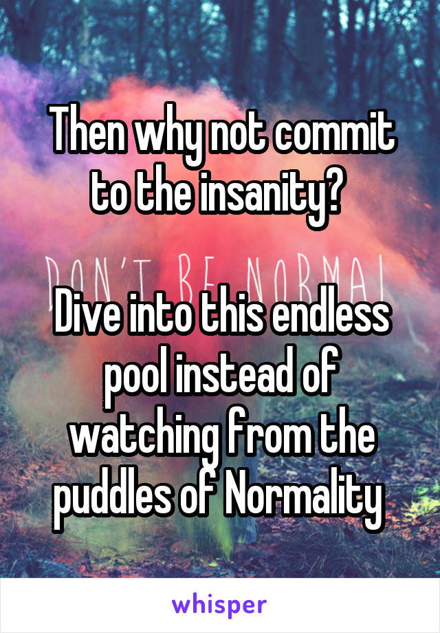 Then why not commit to the insanity? 

Dive into this endless pool instead of watching from the puddles of Normality 