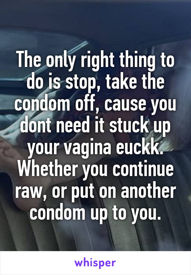 The only right thing to do is stop, take the condom off, cause you dont need it stuck up your vagina euckk. Whether you continue raw, or put on another condom up to you.