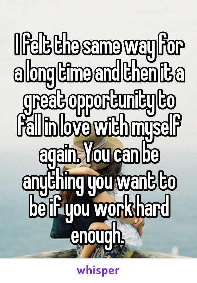 I felt the same way for a long time and then it a great opportunity to fall in love with myself again. You can be anything you want to be if you work hard enough. 