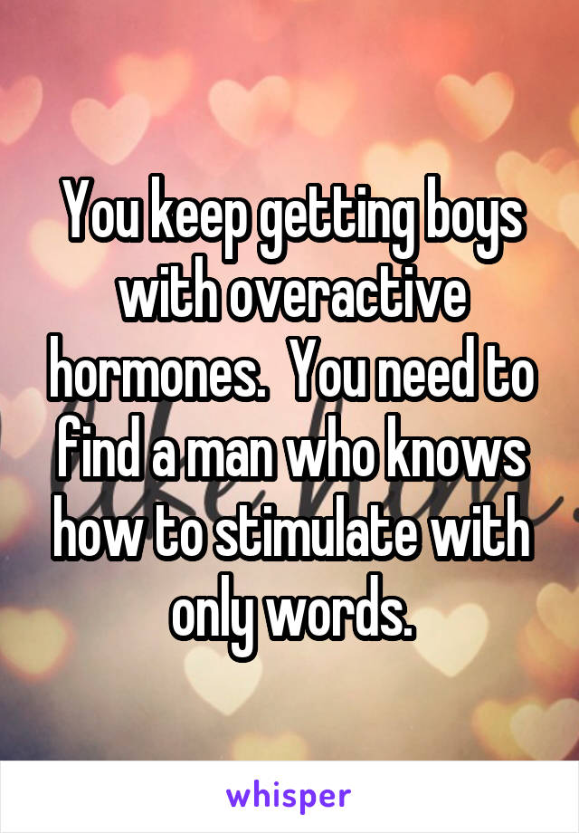 You keep getting boys with overactive hormones.  You need to find a man who knows how to stimulate with only words.