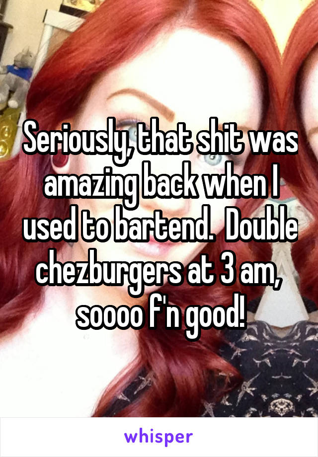Seriously, that shit was amazing back when I used to bartend.  Double chezburgers at 3 am,  soooo f'n good!