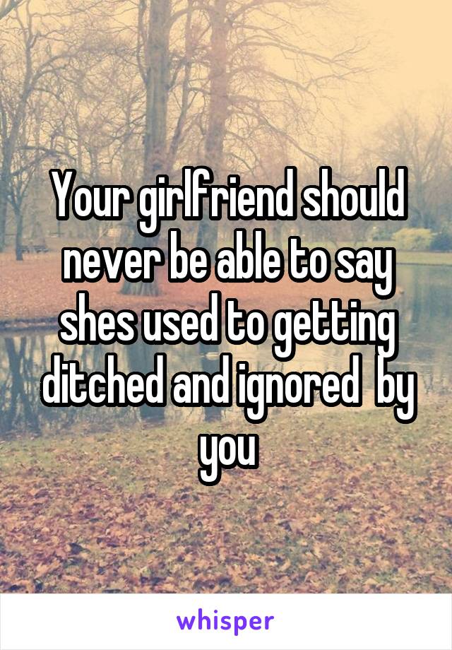 Your girlfriend should never be able to say shes used to getting ditched and ignored  by you