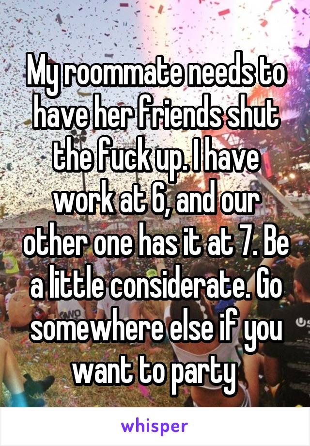 My roommate needs to have her friends shut the fuck up. I have work at 6, and our other one has it at 7. Be a little considerate. Go somewhere else if you want to party 