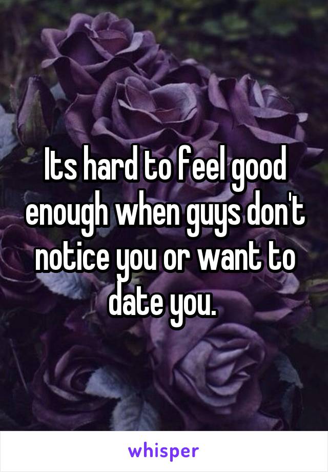 Its hard to feel good enough when guys don't notice you or want to date you. 